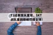 IM电竞中国电子竞技平台-T1经典镜头重现，SKT战队重回巅峰燃爆全场！