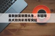 IM电竞中国电子竞技平台-曼联新苗崭露头角，年轻球员大放异彩异军突起
