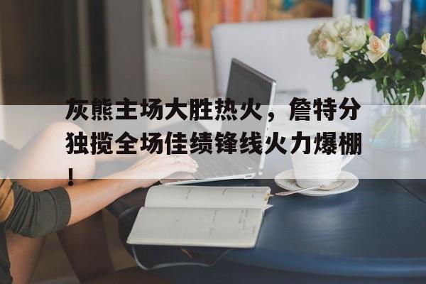 灰熊主场大胜热火，詹特分独揽全场佳绩锋线火力爆棚！